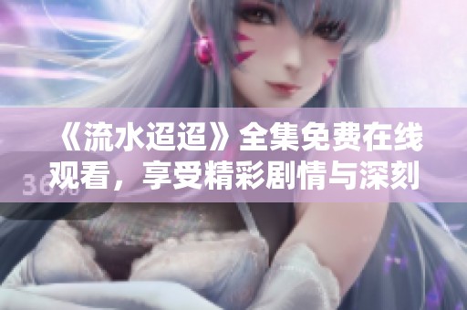 《流水迢迢》全集免费在线观看，享受精彩剧情与深刻情感之旅