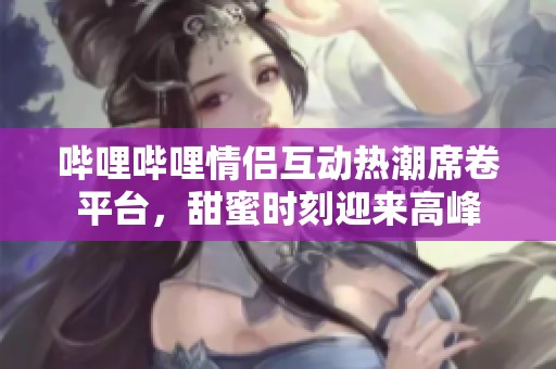 哔哩哔哩情侣互动热潮席卷平台，甜蜜时刻迎来高峰