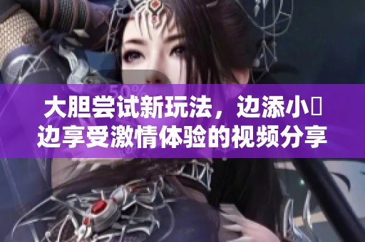 大胆尝试新玩法，边添小泬边享受激情体验的视频分享
