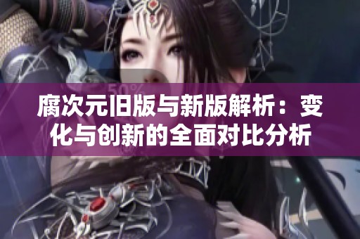 腐次元旧版与新版解析：变化与创新的全面对比分析
