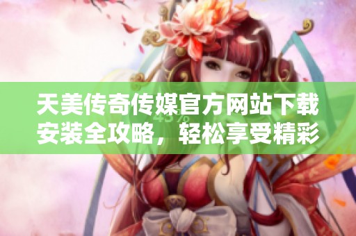 天美传奇传媒官方网站下载安装全攻略，轻松享受精彩内容