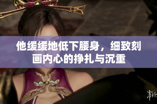 他缓缓地低下腰身，细致刻画内心的挣扎与沉重