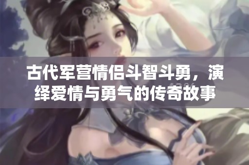 古代军营情侣斗智斗勇，演绎爱情与勇气的传奇故事