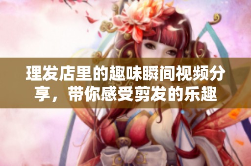 理发店里的趣味瞬间视频分享，带你感受剪发的乐趣