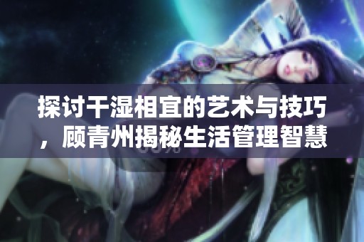 探讨干湿相宜的艺术与技巧，顾青州揭秘生活管理智慧
