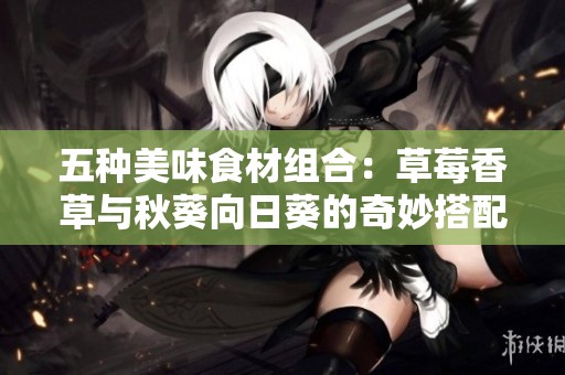 五种美味食材组合：草莓香草与秋葵向日葵的奇妙搭配