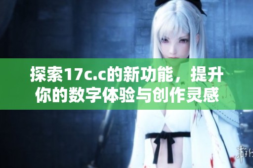 探索17c.c的新功能，提升你的数字体验与创作灵感