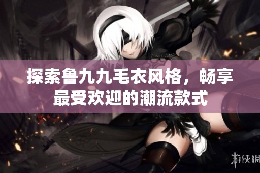 探索鲁九九毛衣风格，畅享最受欢迎的潮流款式