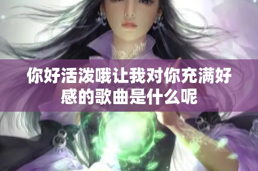 你好活泼哦让我对你充满好感的歌曲是什么呢