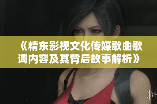 《精东影视文化传媒歌曲歌词内容及其背后故事解析》