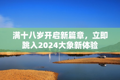 满十八岁开启新篇章，立即跳入2024大象新体验