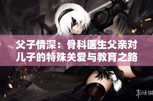 父子情深：骨科医生父亲对儿子的特殊关爱与教育之路