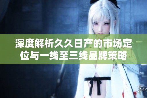 深度解析久久日产的市场定位与一线至三线品牌策略