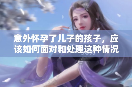 意外怀孕了儿子的孩子，应该如何面对和处理这种情况