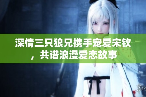 深情三只狼兄携手宠爱宋钦，共谱浪漫爱恋故事