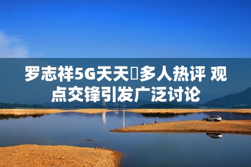 罗志祥5G天天奭多人热评 观点交锋引发广泛讨论