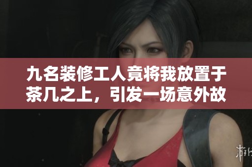 九名装修工人竟将我放置于茶几之上，引发一场意外故事