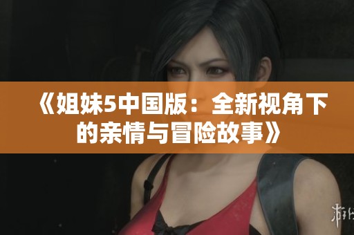 《姐妹5中国版：全新视角下的亲情与冒险故事》