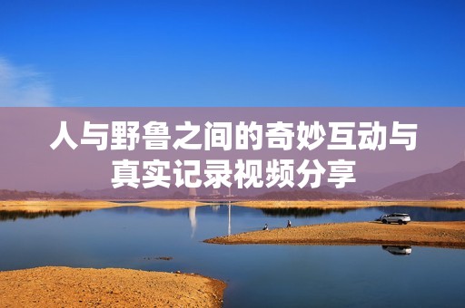 人与野鲁之间的奇妙互动与真实记录视频分享