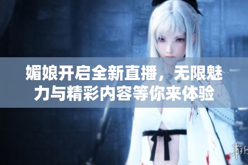媚娘开启全新直播，无限魅力与精彩内容等你来体验