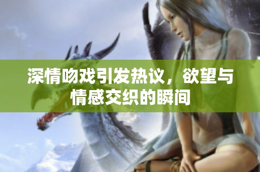 深情吻戏引发热议，欲望与情感交织的瞬间