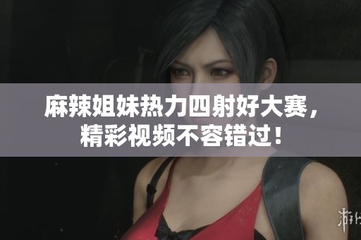 麻辣姐妹热力四射好大赛，精彩视频不容错过！