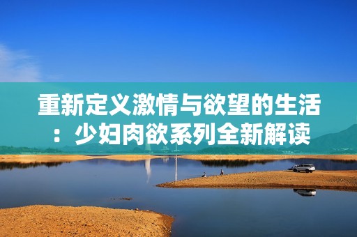 重新定义激情与欲望的生活：少妇肉欲系列全新解读