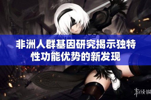 非洲人群基因研究揭示独特性功能优势的新发现