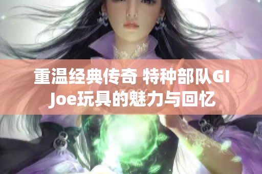 重温经典传奇 特种部队GI Joe玩具的魅力与回忆