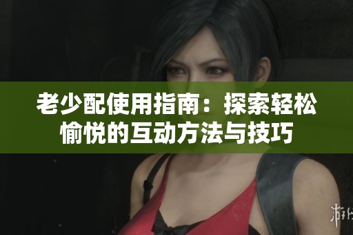 老少配使用指南：探索轻松愉悦的互动方法与技巧
