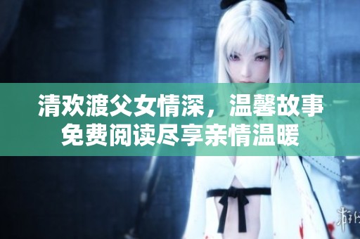 清欢渡父女情深，温馨故事免费阅读尽享亲情温暖