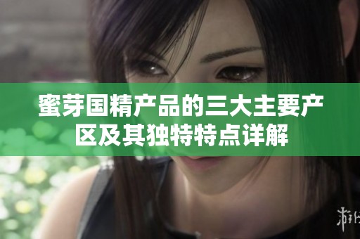 蜜芽国精产品的三大主要产区及其独特特点详解