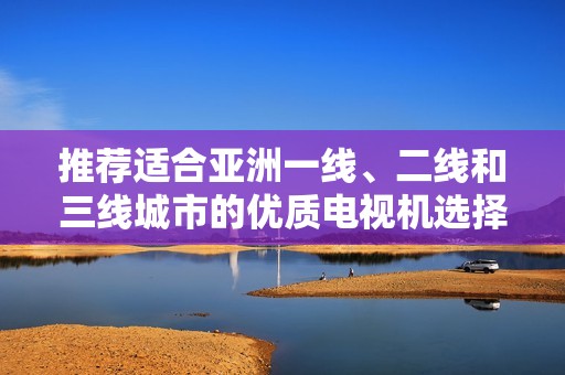 推荐适合亚洲一线、二线和三线城市的优质电视机选择