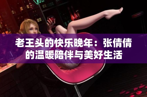 老王头的快乐晚年：张倩倩的温暖陪伴与美好生活