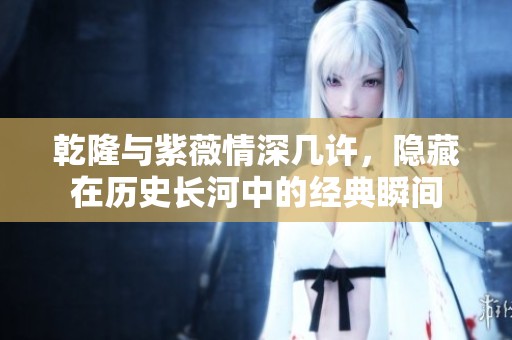 乾隆与紫薇情深几许，隐藏在历史长河中的经典瞬间