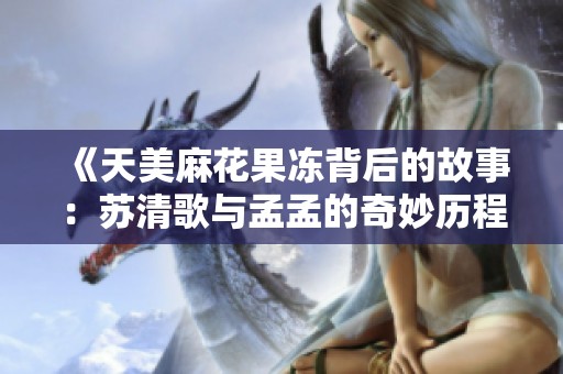 《天美麻花果冻背后的故事：苏清歌与孟孟的奇妙历程》