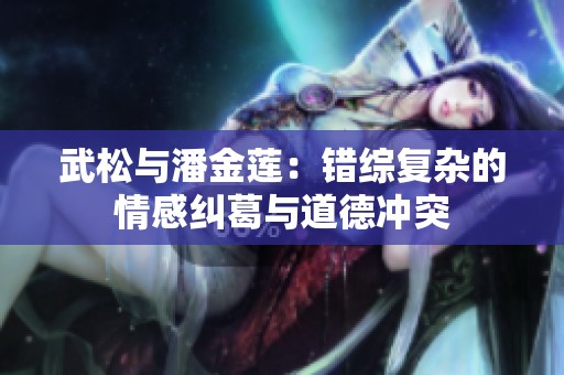 武松与潘金莲：错综复杂的情感纠葛与道德冲突