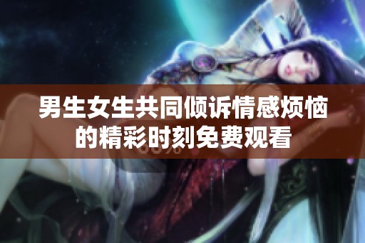 男生女生共同倾诉情感烦恼的精彩时刻免费观看