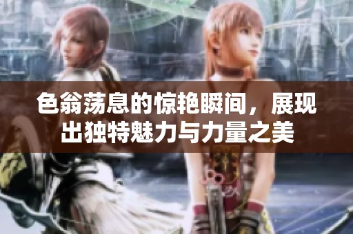 色翁荡息的惊艳瞬间，展现出独特魅力与力量之美