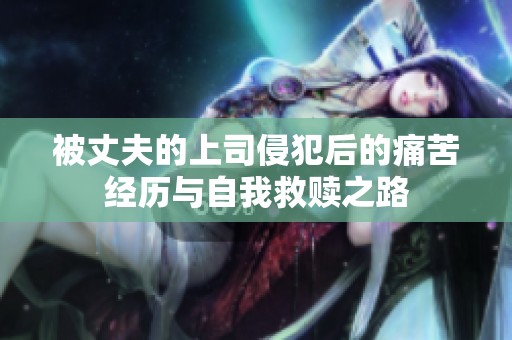 被丈夫的上司侵犯后的痛苦经历与自我救赎之路