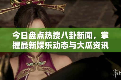 今日盘点热搜八卦新闻，掌握最新娱乐动态与大瓜资讯