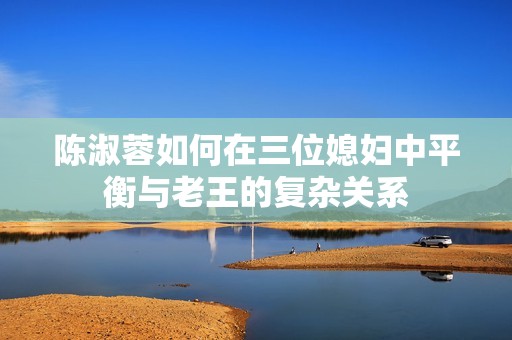 陈淑蓉如何在三位媳妇中平衡与老王的复杂关系