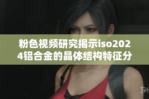 粉色视频研究揭示iso2024铝合金的晶体结构特征分析