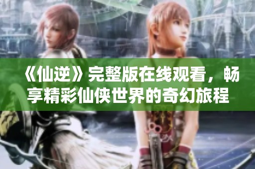 《仙逆》完整版在线观看，畅享精彩仙侠世界的奇幻旅程
