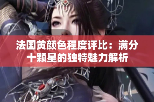 法国黄颜色程度评比：满分十颗星的独特魅力解析