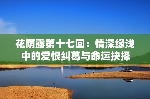 花荫露第十七回：情深缘浅中的爱恨纠葛与命运抉择