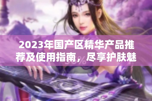 2023年国产区精华产品推荐及使用指南，尽享护肤魅力