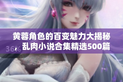 黄蓉角色的百变魅力大揭秘，乱肉小说合集精选500篇