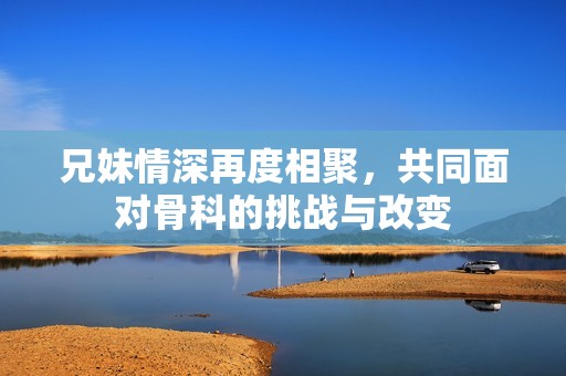 兄妹情深再度相聚，共同面对骨科的挑战与改变