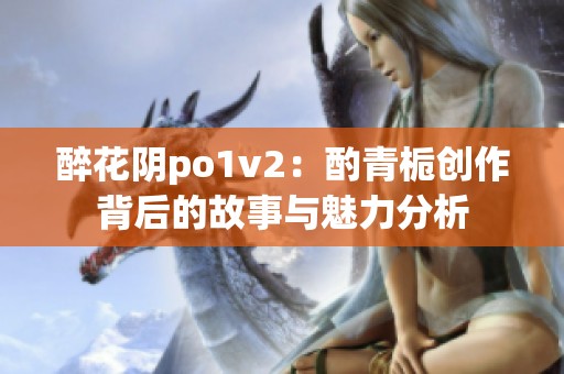 醉花阴po1v2：酌青栀创作背后的故事与魅力分析